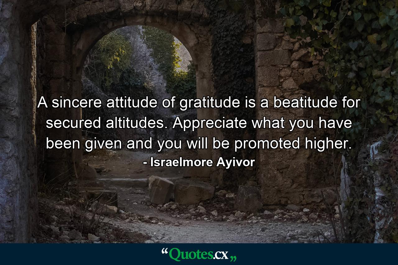 A sincere attitude of gratitude is a beatitude for secured altitudes. Appreciate what you have been given and you will be promoted higher. - Quote by Israelmore Ayivor