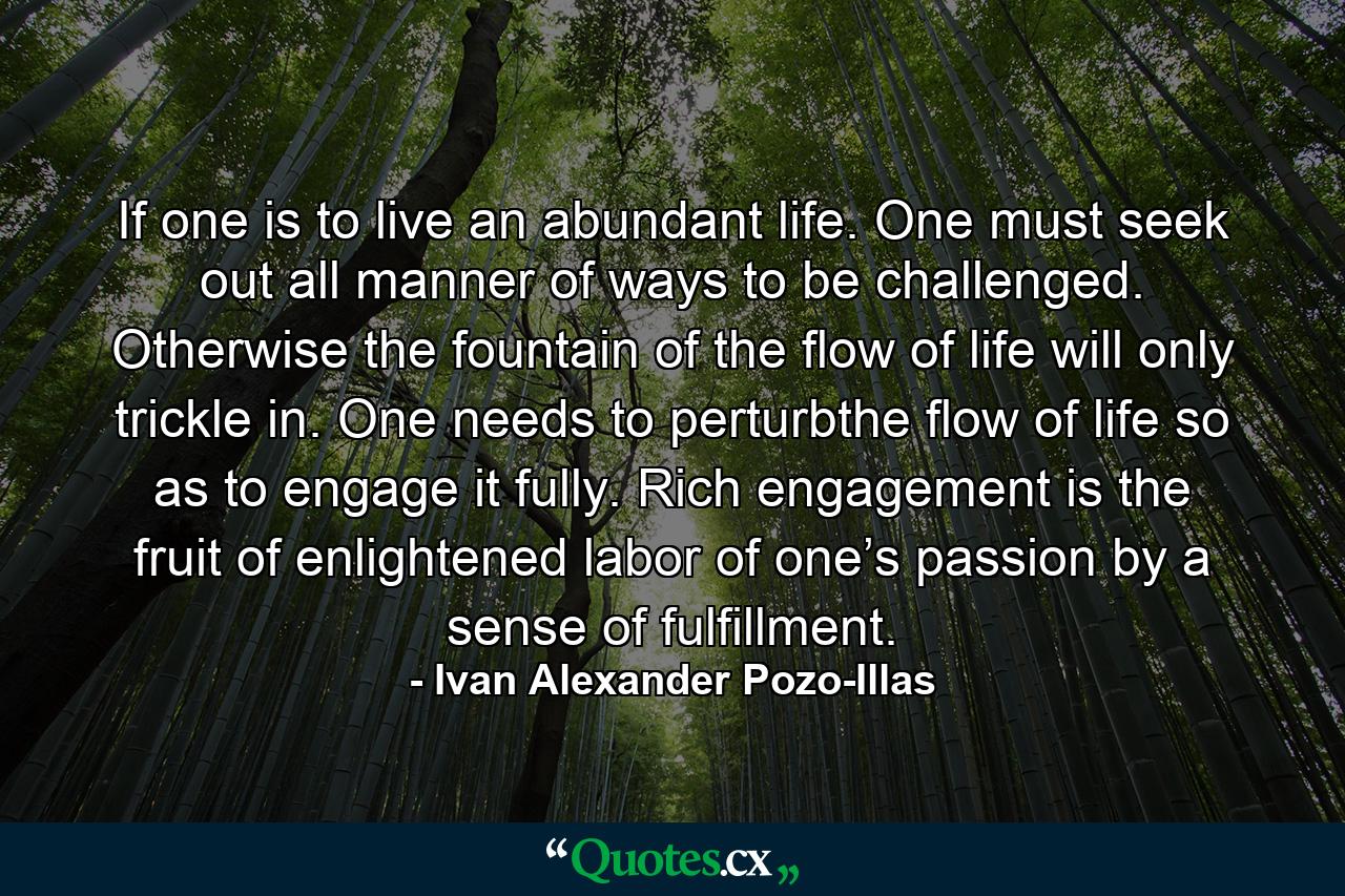 If one is to live an abundant life. One must seek out all manner of ways to be challenged. Otherwise the fountain of the flow of life will only trickle in. One needs to perturbthe flow of life so as to engage it fully. Rich engagement is the fruit of enlightened labor of one’s passion by a sense of fulfillment. - Quote by Ivan Alexander Pozo-Illas