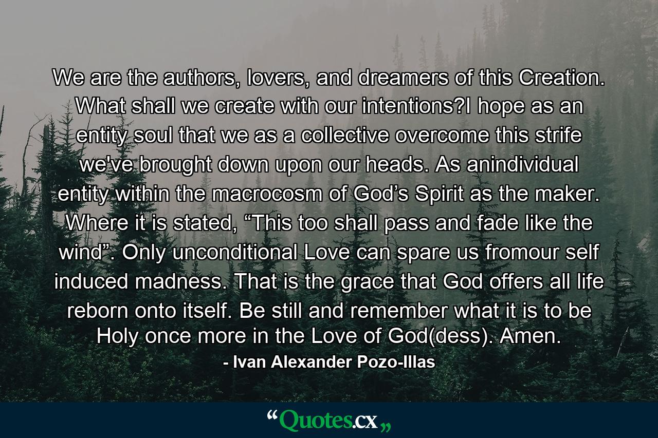 We are the authors, lovers, and dreamers of this Creation. What shall we create with our intentions?I hope as an entity soul that we as a collective overcome this strife we've brought down upon our heads. As anindividual entity within the macrocosm of God’s Spirit as the maker. Where it is stated, “This too shall pass and fade like the wind”. Only unconditional Love can spare us fromour self induced madness. That is the grace that God offers all life reborn onto itself. Be still and remember what it is to be Holy once more in the Love of God(dess). Amen. - Quote by Ivan Alexander Pozo-Illas