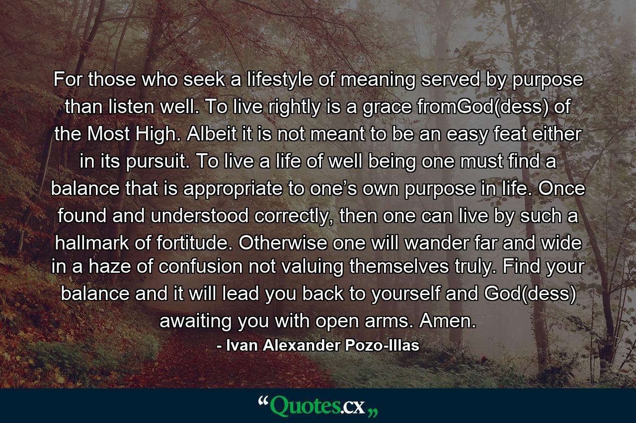 For those who seek a lifestyle of meaning served by purpose than listen well. To live rightly is a grace fromGod(dess) of the Most High. Albeit it is not meant to be an easy feat either in its pursuit. To live a life of well being one must find a balance that is appropriate to one’s own purpose in life. Once found and understood correctly, then one can live by such a hallmark of fortitude. Otherwise one will wander far and wide in a haze of confusion not valuing themselves truly. Find your balance and it will lead you back to yourself and God(dess) awaiting you with open arms. Amen. - Quote by Ivan Alexander Pozo-Illas