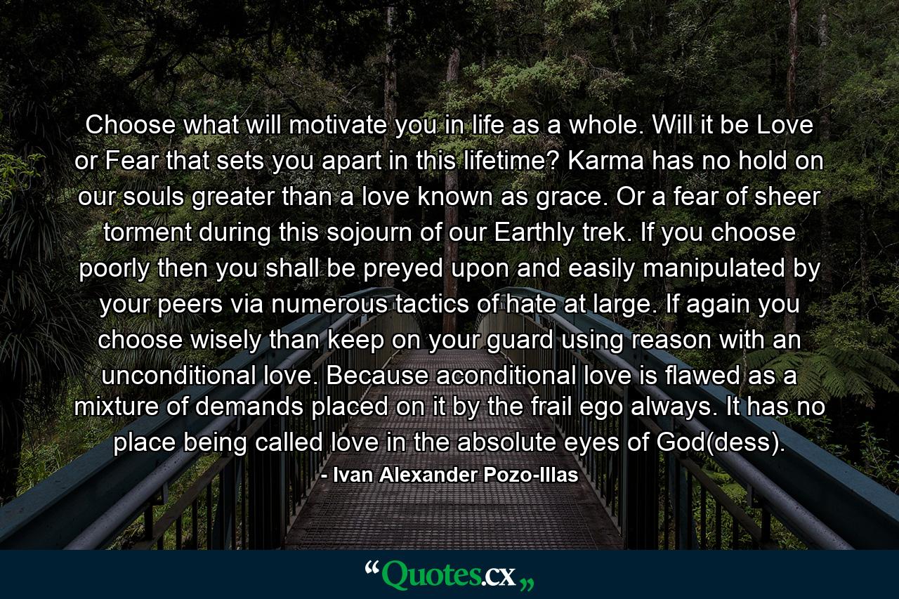 Choose what will motivate you in life as a whole. Will it be Love or Fear that sets you apart in this lifetime? Karma has no hold on our souls greater than a love known as grace. Or a fear of sheer torment during this sojourn of our Earthly trek. If you choose poorly then you shall be preyed upon and easily manipulated by your peers via numerous tactics of hate at large. If again you choose wisely than keep on your guard using reason with an unconditional love. Because aconditional love is flawed as a mixture of demands placed on it by the frail ego always. It has no place being called love in the absolute eyes of God(dess). - Quote by Ivan Alexander Pozo-Illas