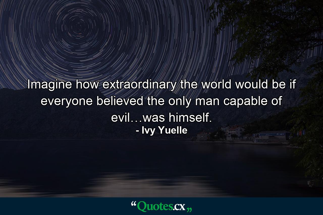 Imagine how extraordinary the world would be if everyone believed the only man capable of evil…was himself. - Quote by Ivy Yuelle