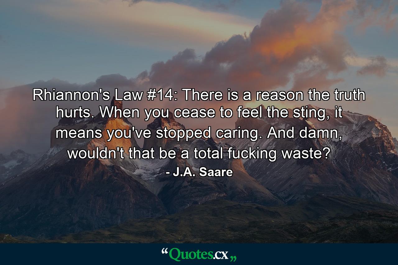 Rhiannon's Law #14: There is a reason the truth hurts. When you cease to feel the sting, it means you've stopped caring. And damn, wouldn't that be a total fucking waste? - Quote by J.A. Saare