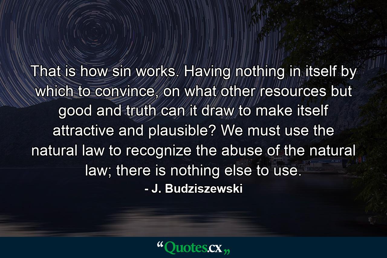 That is how sin works. Having nothing in itself by which to convince, on what other resources but good and truth can it draw to make itself attractive and plausible? We must use the natural law to recognize the abuse of the natural law; there is nothing else to use. - Quote by J. Budziszewski