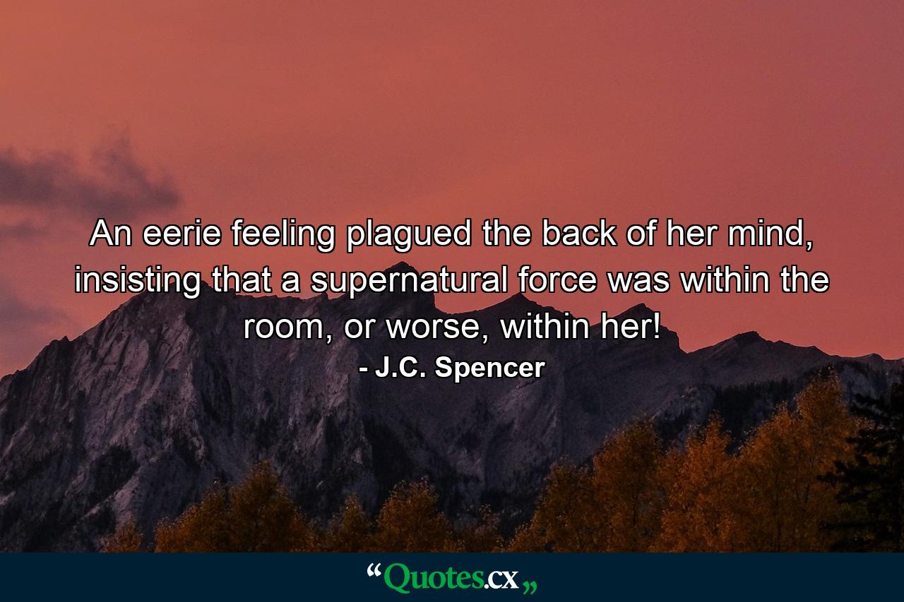 An eerie feeling plagued the back of her mind, insisting that a supernatural force was within the room, or worse, within her! - Quote by J.C. Spencer