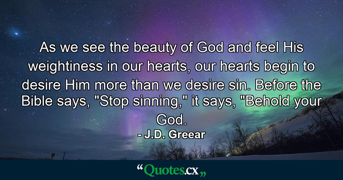 As we see the beauty of God and feel His weightiness in our hearts, our hearts begin to desire Him more than we desire sin. Before the Bible says, 