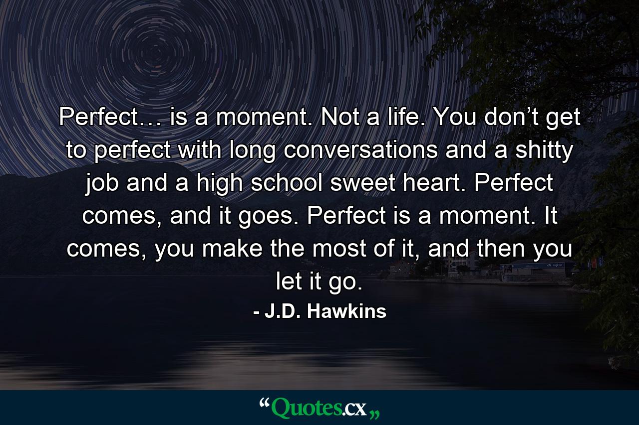 Perfect… is a moment. Not a life. You don’t get to perfect with long conversations and a shitty job and a high school sweet heart. Perfect comes, and it goes. Perfect is a moment. It comes, you make the most of it, and then you let it go. - Quote by J.D. Hawkins