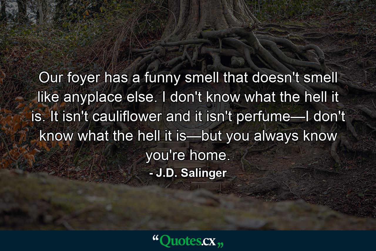 Our foyer has a funny smell that doesn't smell like anyplace else. I don't know what the hell it is. It isn't cauliflower and it isn't perfume—I don't know what the hell it is—but you always know you're home. - Quote by J.D. Salinger