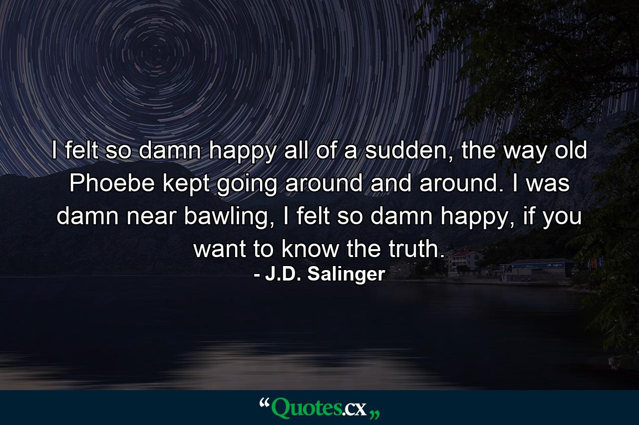 I felt so damn happy all of a sudden, the way old Phoebe kept going around and around. I was damn near bawling, I felt so damn happy, if you want to know the truth. - Quote by J.D. Salinger