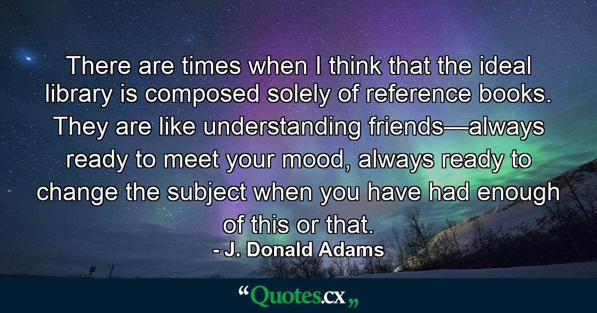 There are times when I think that the ideal library is composed solely of reference books. They are like understanding friends—always ready to meet your mood, always ready to change the subject when you have had enough of this or that. - Quote by J. Donald Adams