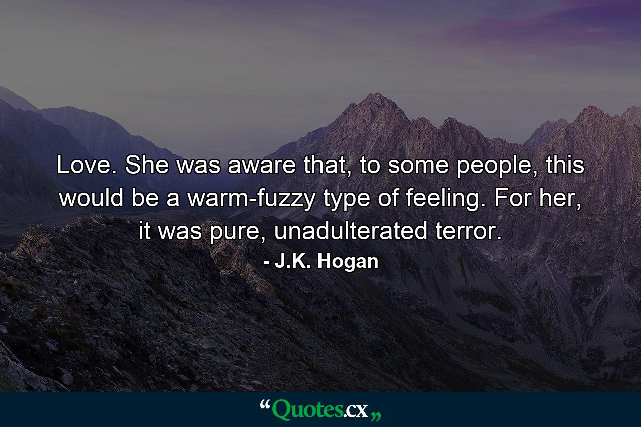 Love. She was aware that, to some people, this would be a warm-fuzzy type of feeling. For her, it was pure, unadulterated terror. - Quote by J.K. Hogan