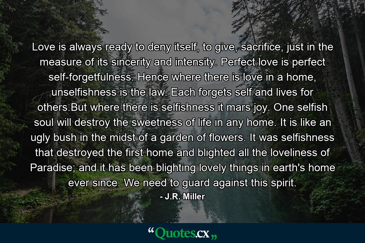 Love is always ready to deny itself, to give, sacrifice, just in the measure of its sincerity and intensity. Perfect love is perfect self-forgetfulness. Hence where there is love in a home, unselfishness is the law. Each forgets self and lives for others.But where there is selfishness it mars joy. One selfish soul will destroy the sweetness of life in any home. It is like an ugly bush in the midst of a garden of flowers. It was selfishness that destroyed the first home and blighted all the loveliness of Paradise; and it has been blighting lovely things in earth's home ever since. We need to guard against this spirit. - Quote by J.R. Miller