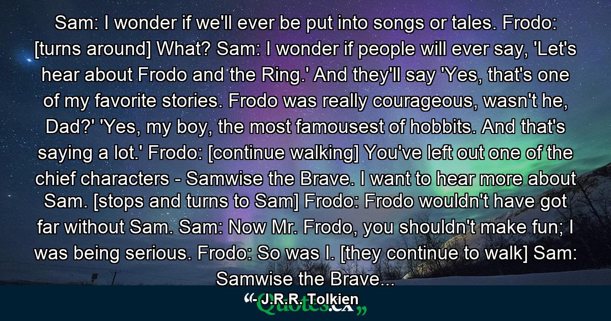 Sam: I wonder if we'll ever be put into songs or tales. Frodo: [turns around] What? Sam: I wonder if people will ever say, 'Let's hear about Frodo and the Ring.' And they'll say 'Yes, that's one of my favorite stories. Frodo was really courageous, wasn't he, Dad?' 'Yes, my boy, the most famousest of hobbits. And that's saying a lot.' Frodo: [continue walking] You've left out one of the chief characters - Samwise the Brave. I want to hear more about Sam. [stops and turns to Sam] Frodo: Frodo wouldn't have got far without Sam. Sam: Now Mr. Frodo, you shouldn't make fun; I was being serious. Frodo: So was I. [they continue to walk] Sam: Samwise the Brave... - Quote by J.R.R. Tolkien