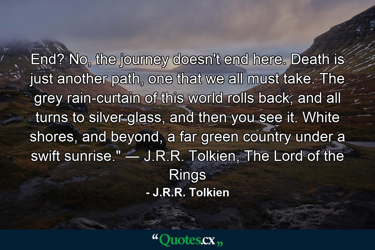 End? No, the journey doesn't end here. Death is just another path, one that we all must take. The grey rain-curtain of this world rolls back, and all turns to silver glass, and then you see it. White shores, and beyond, a far green country under a swift sunrise.