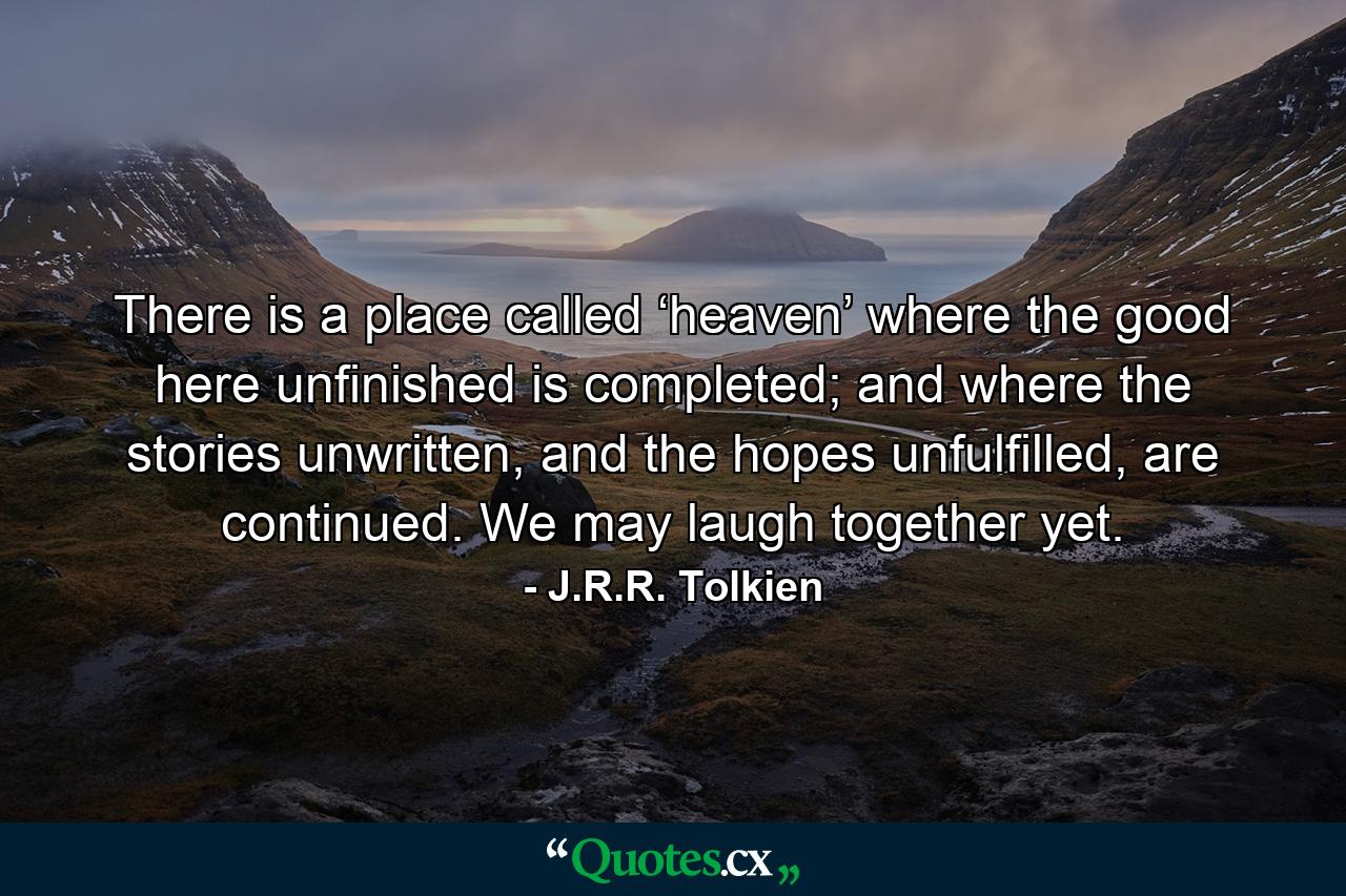 There is a place called ‘heaven’ where the good here unfinished is completed; and where the stories unwritten, and the hopes unfulfilled, are continued. We may laugh together yet. - Quote by J.R.R. Tolkien