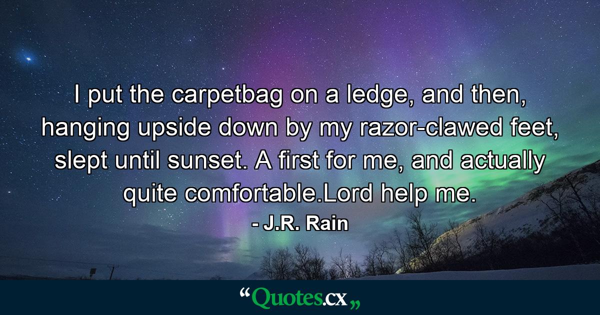 I put the carpetbag on a ledge, and then, hanging upside down by my razor-clawed feet, slept until sunset. A first for me, and actually quite comfortable.Lord help me. - Quote by J.R. Rain