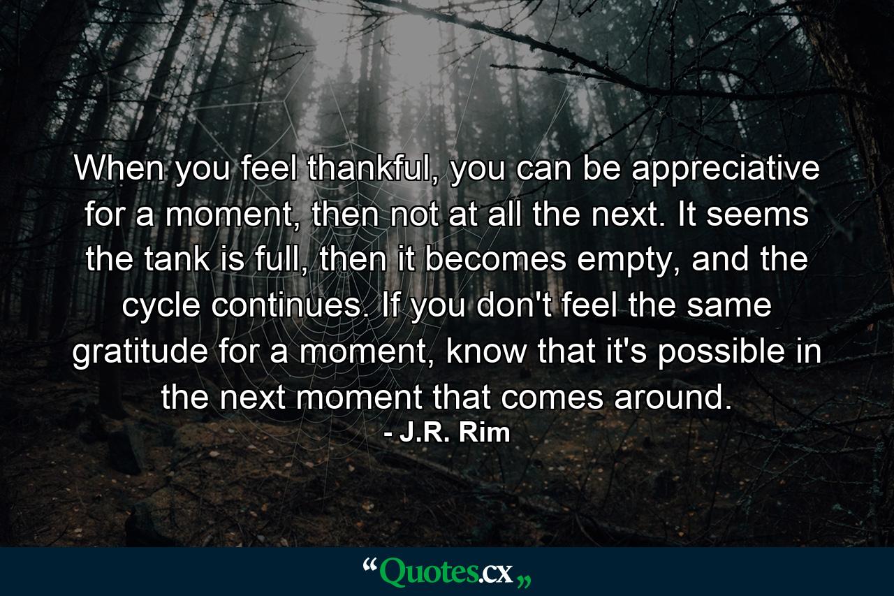 When you feel thankful, you can be appreciative for a moment, then not at all the next. It seems the tank is full, then it becomes empty, and the cycle continues. If you don't feel the same gratitude for a moment, know that it's possible in the next moment that comes around. - Quote by J.R. Rim