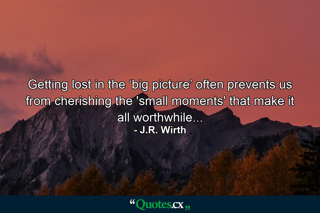 Getting lost in the ‘big picture’ often prevents us from cherishing the 'small moments' that make it all worthwhile... - Quote by J.R. Wirth