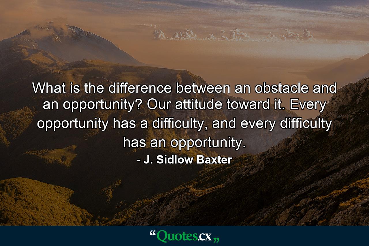 What is the difference between an obstacle and an opportunity? Our attitude toward it. Every opportunity has a difficulty, and every difficulty has an opportunity. - Quote by J. Sidlow Baxter