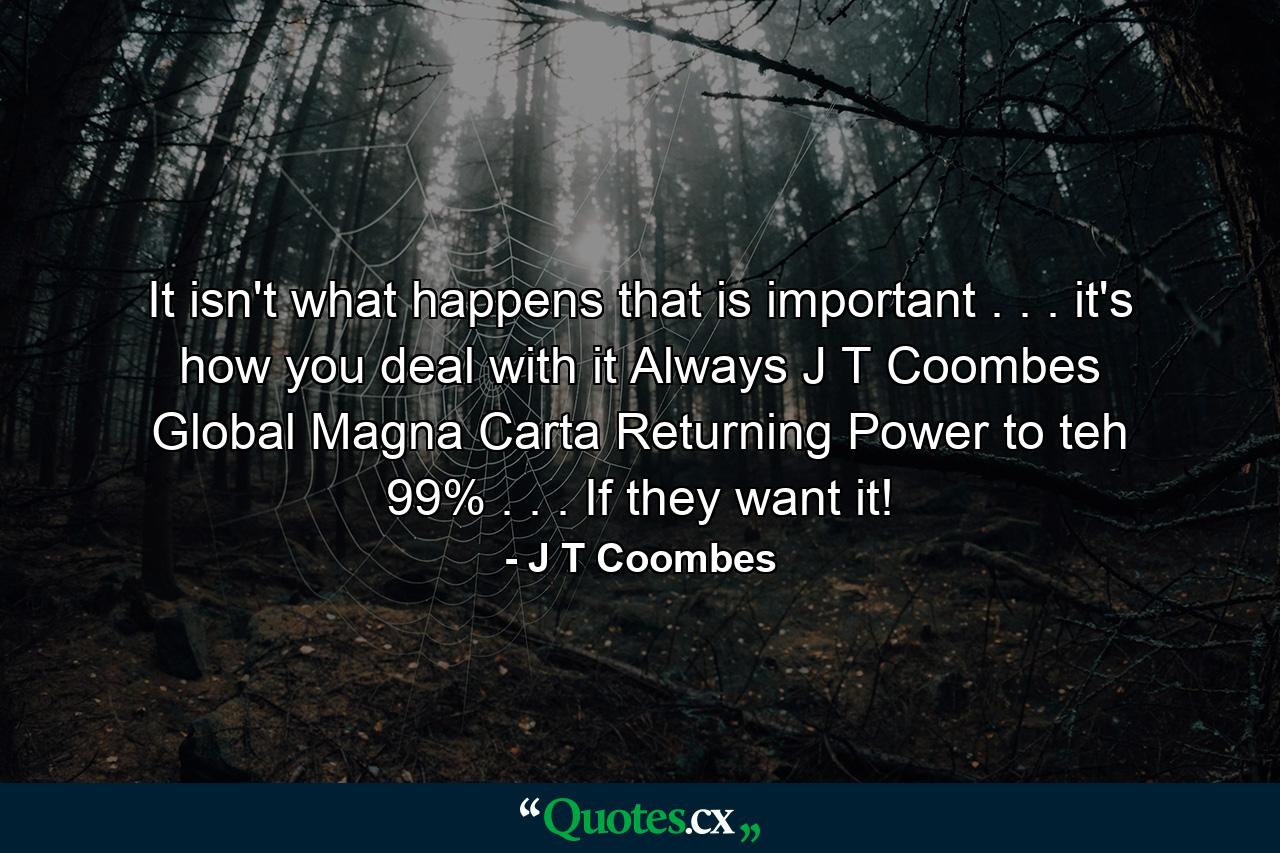 It isn't what happens that is important . . . it's how you deal with it Always J T Coombes Global Magna Carta Returning Power to teh 99% . . . If they want it! - Quote by J T Coombes