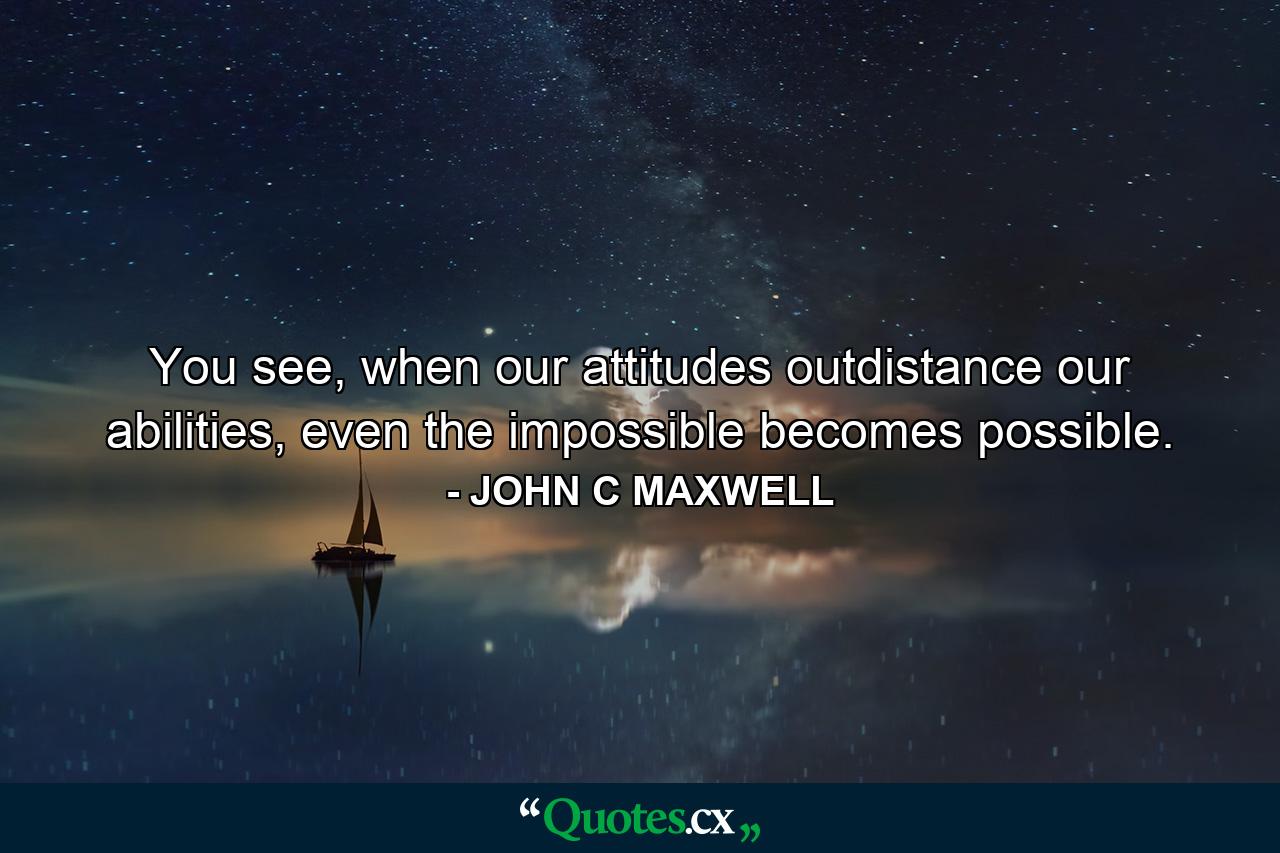 You see, when our attitudes outdistance our abilities, even the impossible becomes possible. - Quote by JOHN C MAXWELL