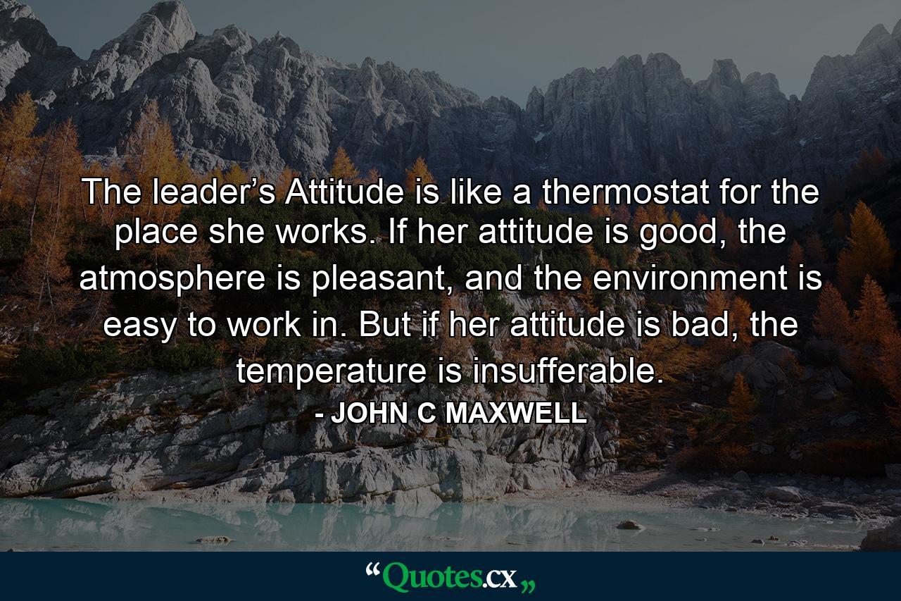 The leader’s Attitude is like a thermostat for the place she works. If her attitude is good, the atmosphere is pleasant, and the environment is easy to work in. But if her attitude is bad, the temperature is insufferable. - Quote by JOHN C MAXWELL