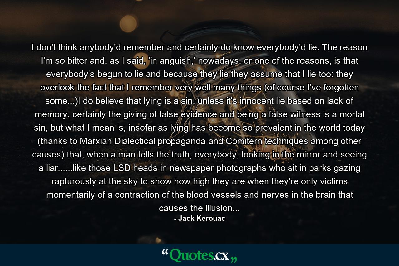 I don't think anybody'd remember and certainly do know everybody'd lie. The reason I'm so bitter and, as I said, 'in anguish,' nowadays, or one of the reasons, is that everybody's begun to lie and because they lie they assume that I lie too: they overlook the fact that I remember very well many things (of course I've forgotten some...)I do believe that lying is a sin, unless it's innocent lie based on lack of memory, certainly the giving of false evidence and being a false witness is a mortal sin, but what I mean is, insofar as lying has become so prevalent in the world today (thanks to Marxian Dialectical propaganda and Comitern techniques among other causes) that, when a man tells the truth, everybody, looking in the mirror and seeing a liar......like those LSD heads in newspaper photographs who sit in parks gazing rapturously at the sky to show how high they are when they're only victims momentarily of a contraction of the blood vessels and nerves in the brain that causes the illusion... - Quote by Jack Kerouac