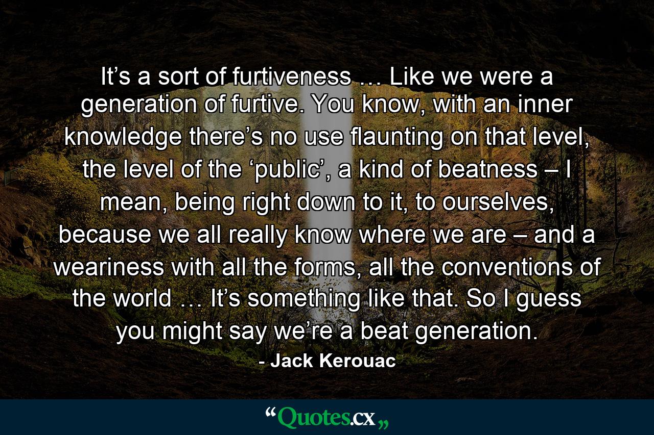 It’s a sort of furtiveness … Like we were a generation of furtive. You know, with an inner knowledge there’s no use flaunting on that level, the level of the ‘public’, a kind of beatness – I mean, being right down to it, to ourselves, because we all really know where we are – and a weariness with all the forms, all the conventions of the world … It’s something like that. So I guess you might say we’re a beat generation. - Quote by Jack Kerouac