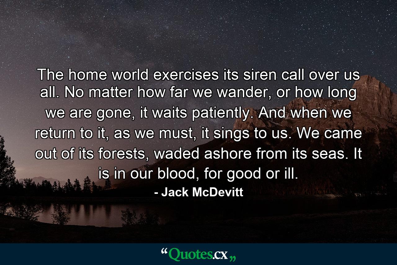 The home world exercises its siren call over us all. No matter how far we wander, or how long we are gone, it waits patiently. And when we return to it, as we must, it sings to us. We came out of its forests, waded ashore from its seas. It is in our blood, for good or ill. - Quote by Jack McDevitt