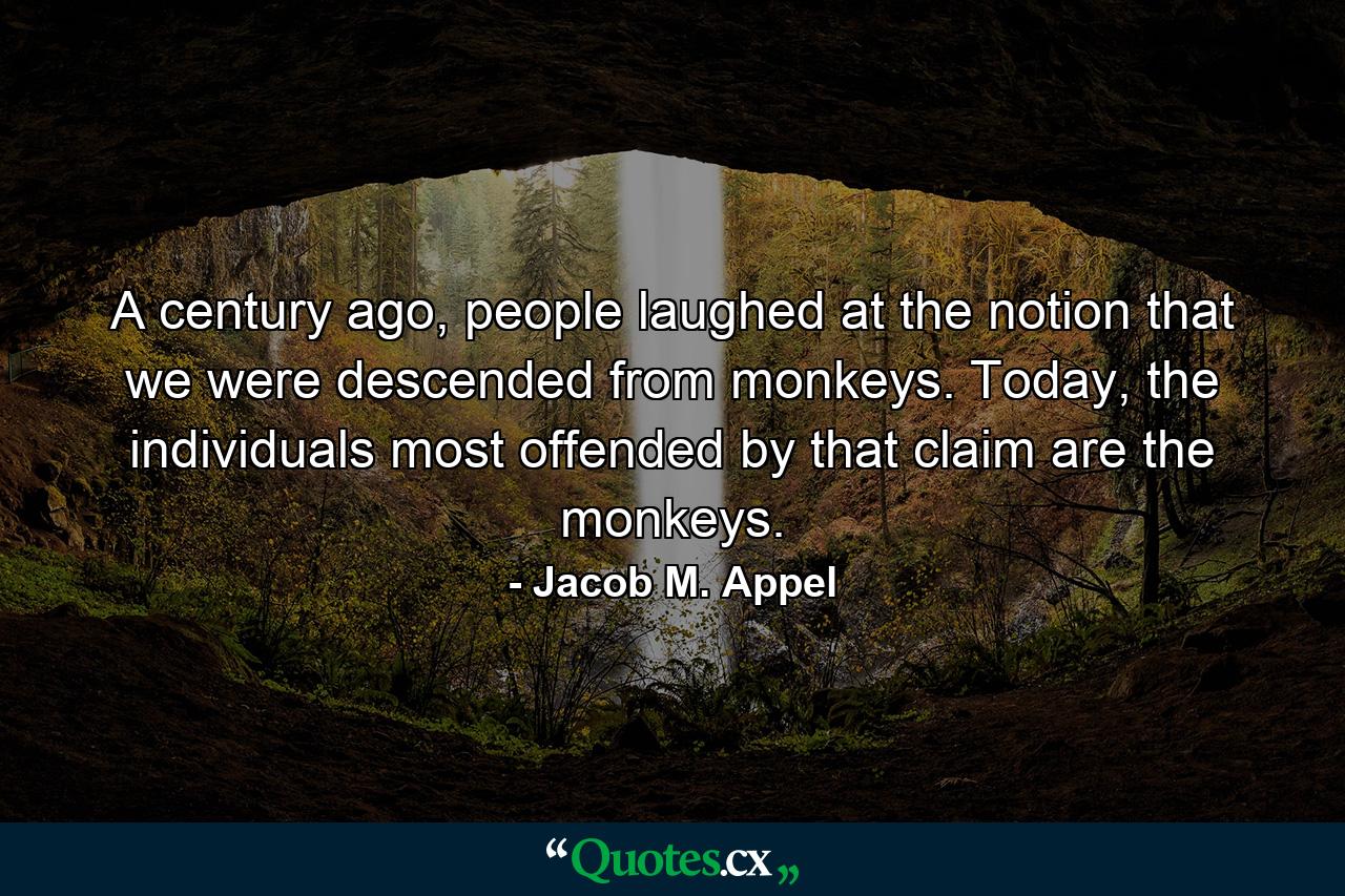 A century ago, people laughed at the notion that we were descended from monkeys. Today, the individuals most offended by that claim are the monkeys. - Quote by Jacob M. Appel