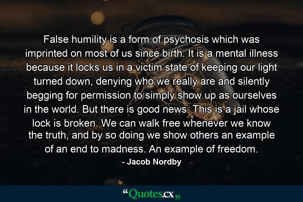 False humility is a form of psychosis which was imprinted on most of us since birth. It is a mental illness because it locks us in a victim state of keeping our light turned down, denying who we really are and silently begging for permission to simply show up as ourselves in the world. But there is good news. This is a jail whose lock is broken. We can walk free whenever we know the truth, and by so doing we show others an example of an end to madness. An example of freedom. - Quote by Jacob Nordby