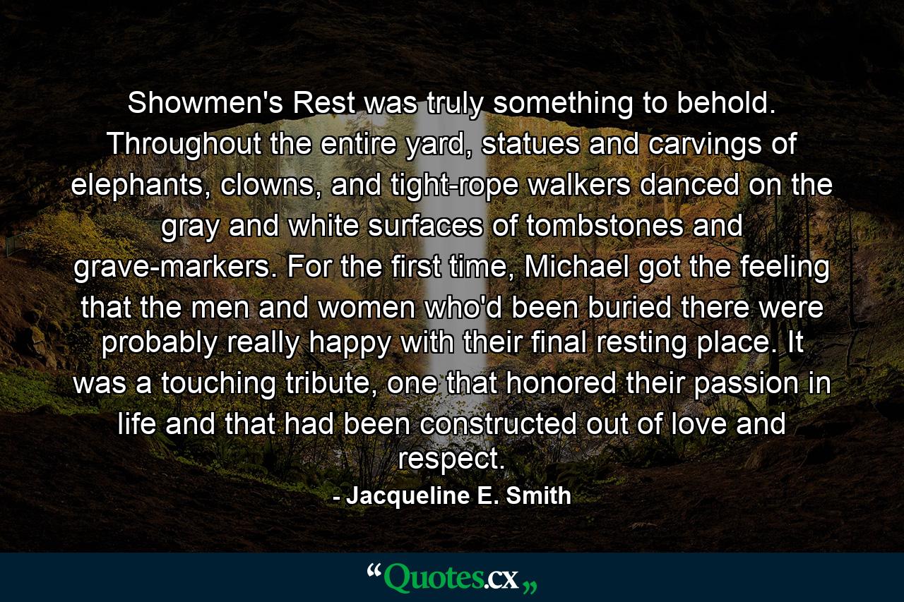 Showmen's Rest was truly something to behold. Throughout the entire yard, statues and carvings of elephants, clowns, and tight-rope walkers danced on the gray and white surfaces of tombstones and grave-markers. For the first time, Michael got the feeling that the men and women who'd been buried there were probably really happy with their final resting place. It was a touching tribute, one that honored their passion in life and that had been constructed out of love and respect. - Quote by Jacqueline E. Smith