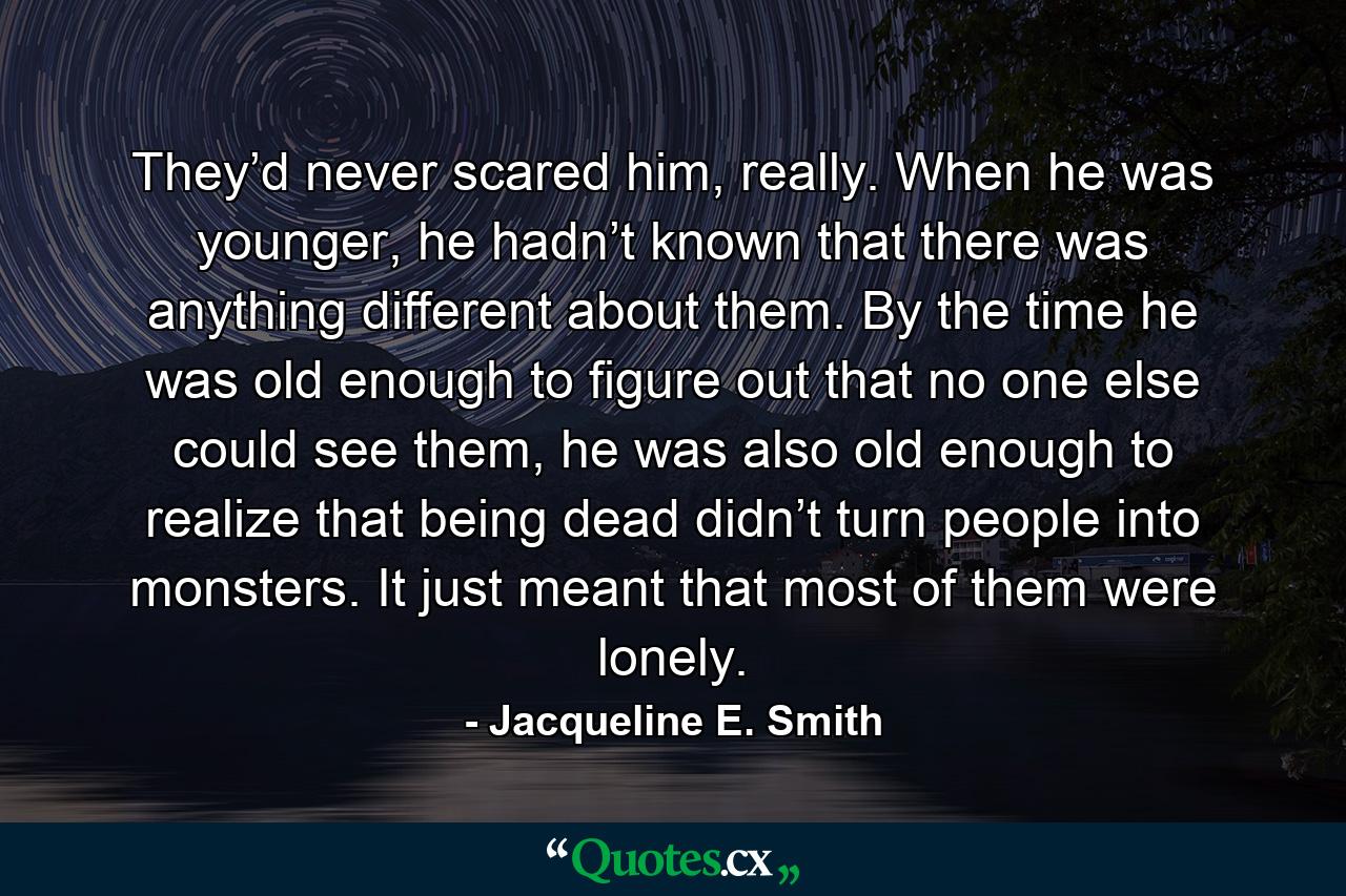 They’d never scared him, really.  When he was younger, he hadn’t known that there was anything different about them.  By the time he was old enough to figure out that no one else could see them, he was also old enough to realize that being dead didn’t turn people into monsters.  It just meant that most of them were lonely.  - Quote by Jacqueline E. Smith