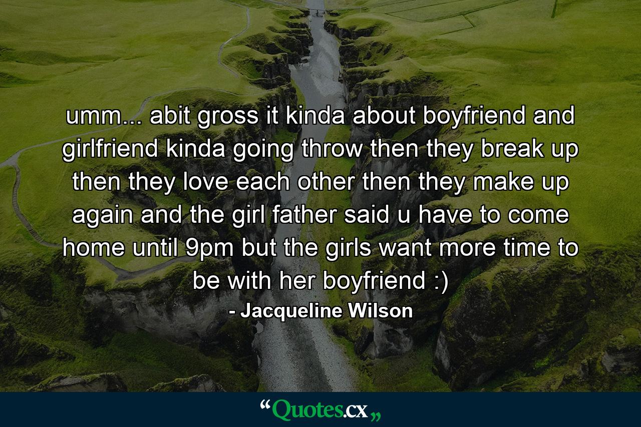 umm... abit gross it kinda about boyfriend and girlfriend kinda going throw then they break up then they love each other then they make up again and the girl father said u have to come home until 9pm but the girls want more time to be with her boyfriend :) - Quote by Jacqueline Wilson