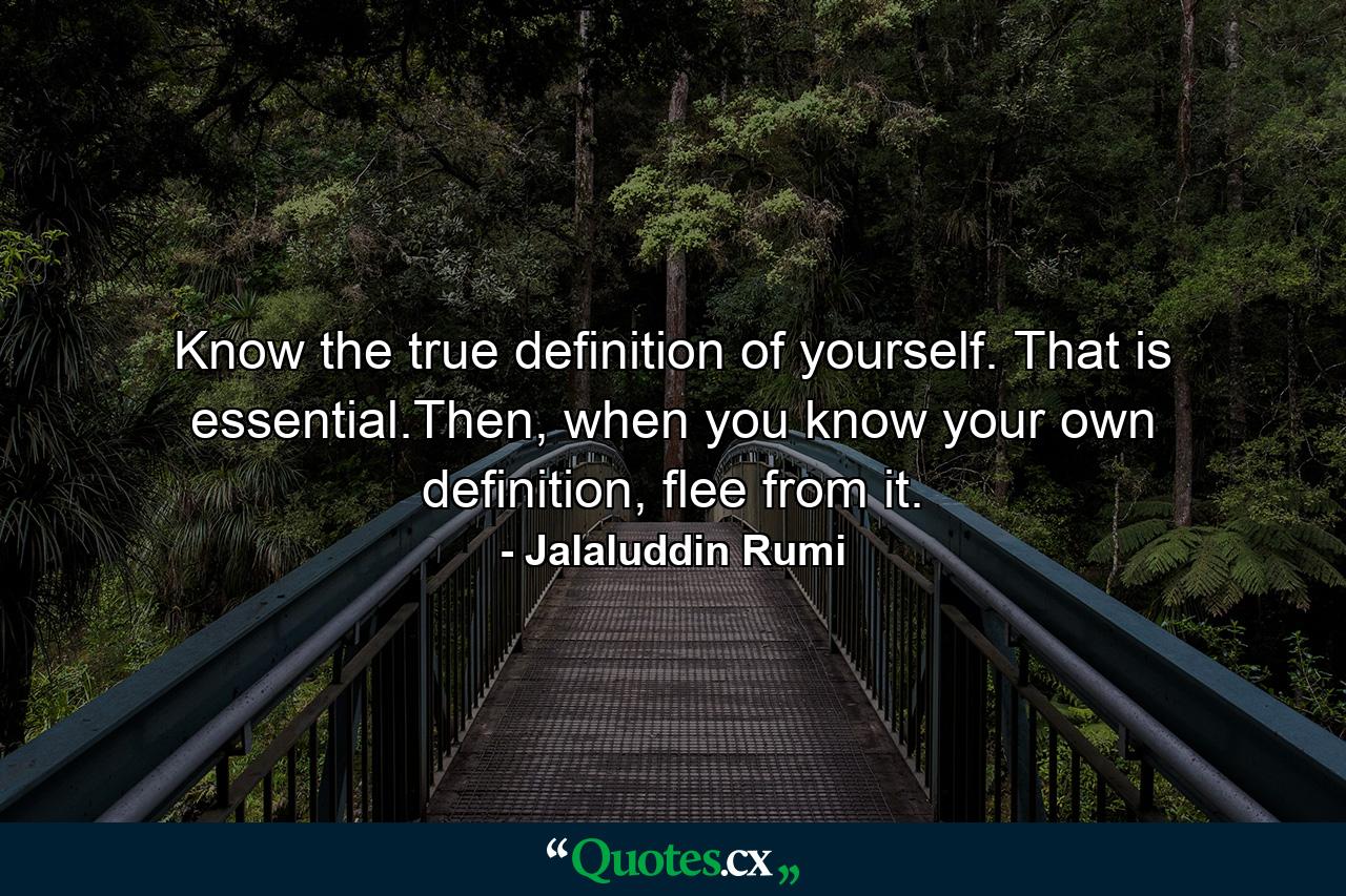 Know the true definition of yourself. That is essential.Then, when you know your own definition, flee from it. - Quote by Jalaluddin Rumi