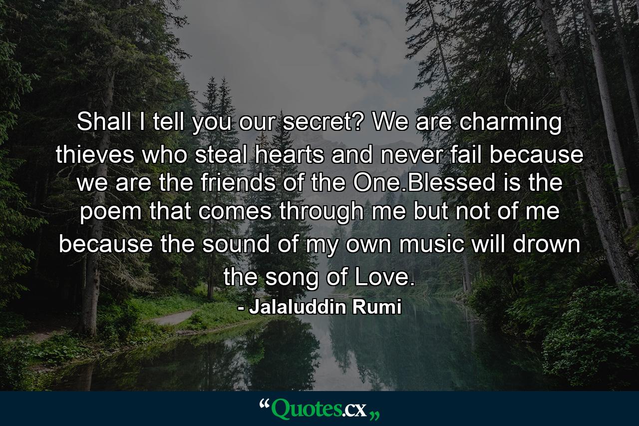 Shall I tell you our secret? We are charming thieves who steal hearts and never fail because we are the friends of the One.Blessed is the poem that comes through me but not of me because the sound of my own music will drown the song of Love. - Quote by Jalaluddin Rumi