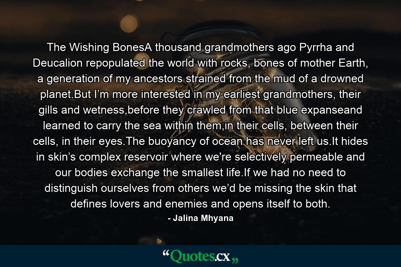 The Wishing BonesA thousand grandmothers ago Pyrrha and Deucalion repopulated the world with rocks, bones of mother Earth, a generation of my ancestors strained from the mud of a drowned planet.But I’m more interested in my earliest grandmothers, their gills and wetness,before they crawled from that blue expanseand learned to carry the sea within them,in their cells, between their cells, in their eyes.The buoyancy of ocean has never left us.It hides in skin’s complex reservoir where we're selectively permeable and our bodies exchange the smallest life.If we had no need to distinguish ourselves from others we’d be missing the skin that defines lovers and enemies and opens itself to both. - Quote by Jalina Mhyana