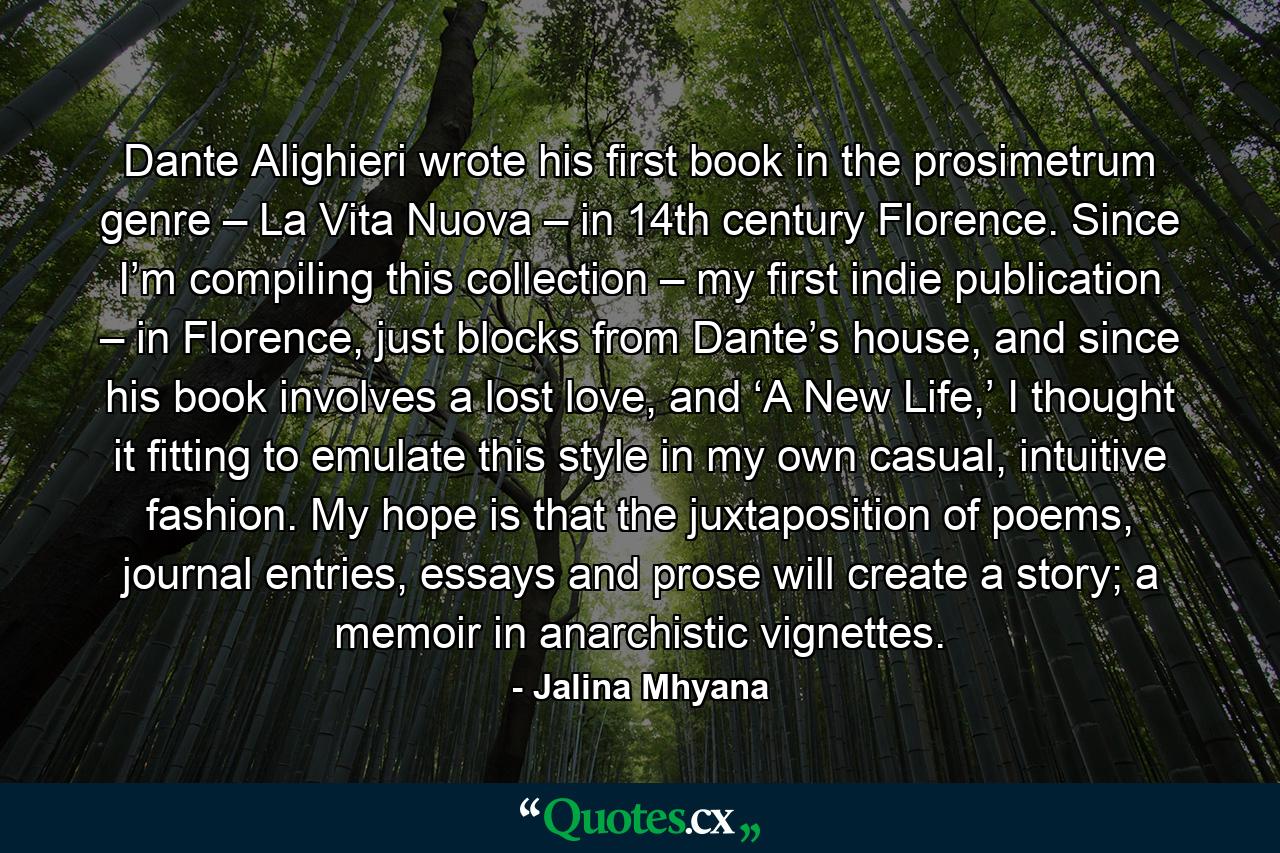 Dante Alighieri wrote his first book in the prosimetrum genre – La Vita Nuova – in 14th century Florence. Since I’m compiling this collection – my first indie publication – in Florence, just blocks from Dante’s house, and since his book involves a lost love, and ‘A New Life,’ I thought it fitting to emulate this style in my own casual, intuitive fashion. My hope is that the juxtaposition of poems, journal entries, essays and prose will create a story; a memoir in anarchistic vignettes. - Quote by Jalina Mhyana