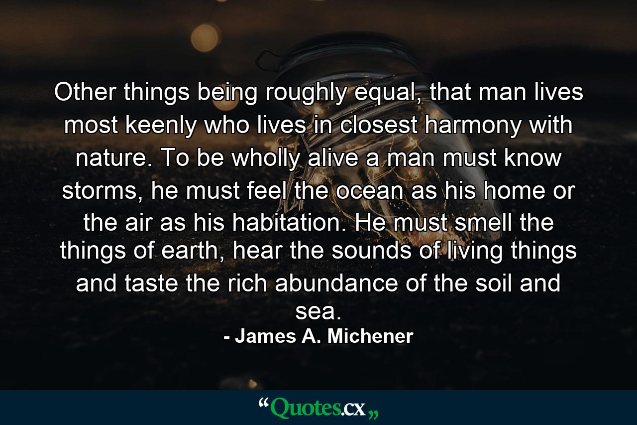 Other things being roughly equal, that man lives most keenly who lives in closest harmony with nature. To be wholly alive a man must know storms, he must feel the ocean as his home or the air as his habitation. He must smell the things of earth, hear the sounds of living things and taste the rich abundance of the soil and sea. - Quote by James A. Michener