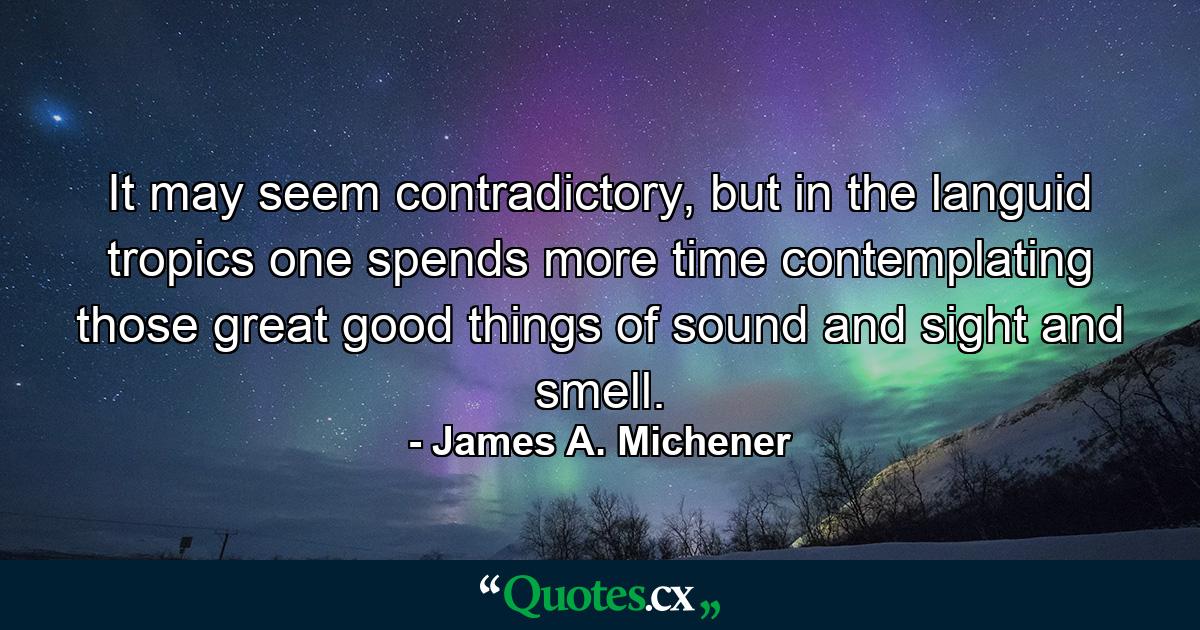 It may seem contradictory, but in the languid tropics one spends more time contemplating those great good things of sound and sight and smell. - Quote by James A. Michener