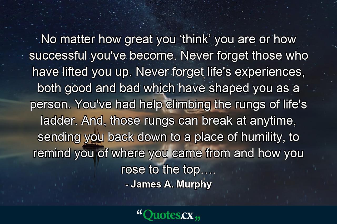 No matter how great you ‘think’ you are or how successful you've become. Never forget those who have lifted you up. Never forget life's experiences, both good and bad which have shaped you as a person. You've had help climbing the rungs of life's ladder. And, those rungs can break at anytime, sending you back down to a place of humility, to remind you of where you came from and how you rose to the top…. - Quote by James A. Murphy