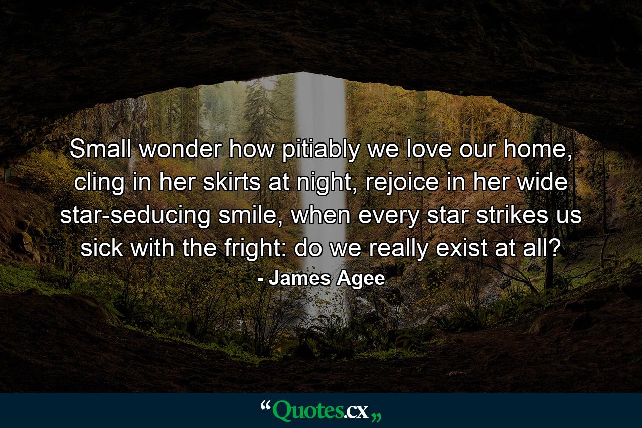 Small wonder how pitiably we love our home, cling in her skirts at night, rejoice in her wide star-seducing smile, when every star strikes us sick with the fright: do we really exist at all? - Quote by James Agee