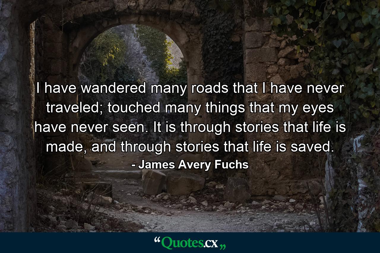 I have wandered many roads that I have never traveled; touched many things that my eyes have never seen. It is through stories that life is made, and through stories that life is saved. - Quote by James Avery Fuchs