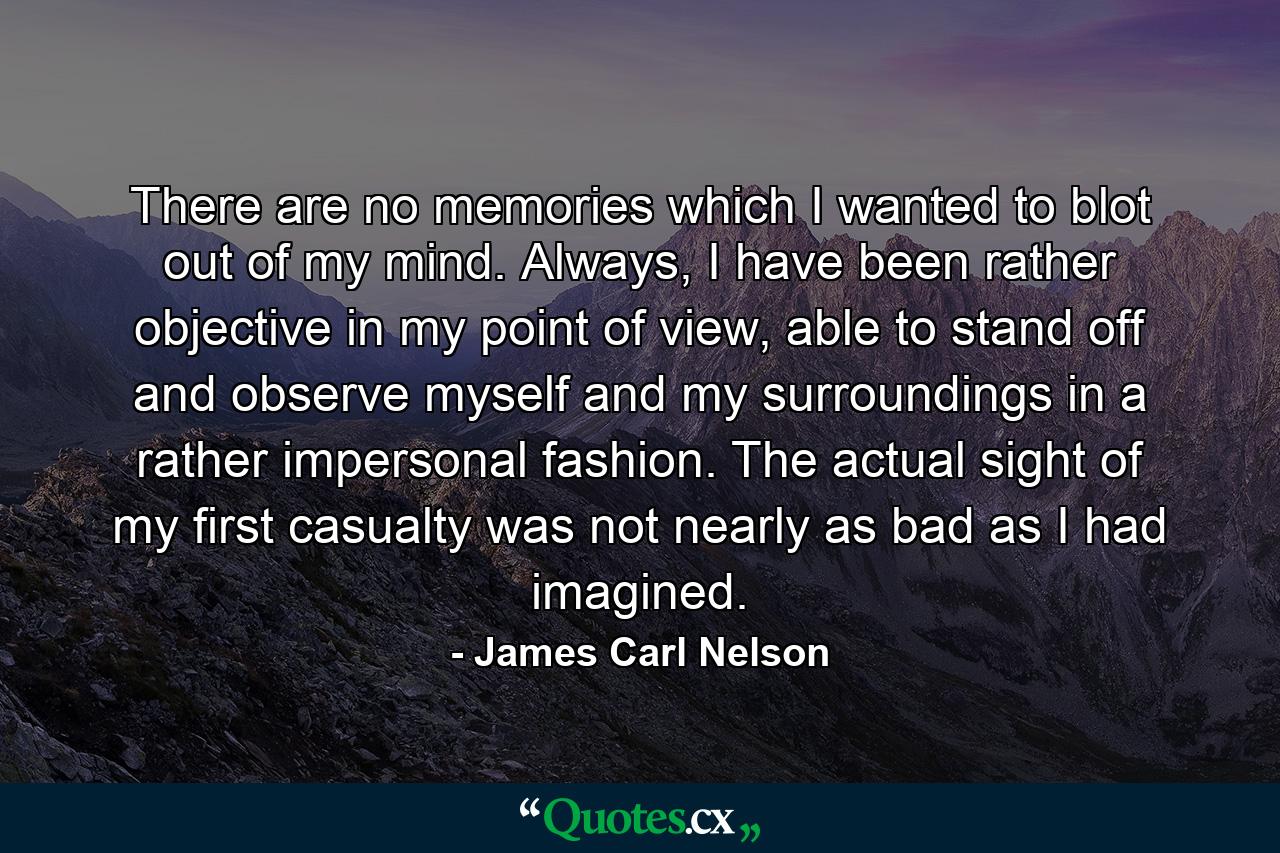 There are no memories which I wanted to blot out of my mind. Always, I have been rather objective in my point of view, able to stand off and observe myself and my surroundings in a rather impersonal fashion. The actual sight of my first casualty was not nearly as bad as I had imagined. - Quote by James Carl Nelson