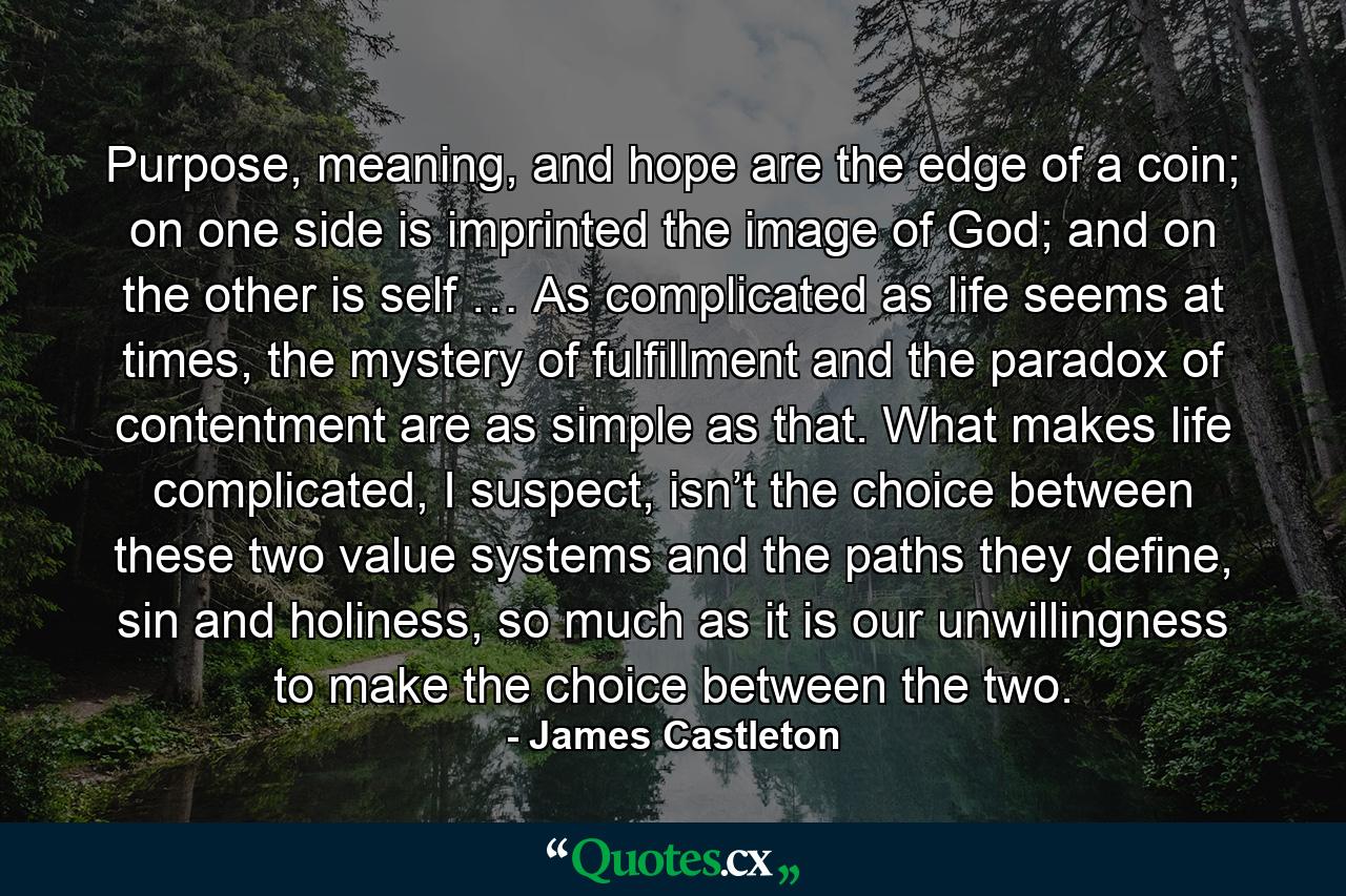 Purpose, meaning, and hope are the edge of a coin; on one side is imprinted the image of God; and on the other is self … As complicated as life seems at times, the mystery of fulfillment and the paradox of contentment are as simple as that. What makes life complicated, I suspect, isn’t the choice between these two value systems and the paths they define, sin and holiness, so much as it is our unwillingness to make the choice between the two. - Quote by James Castleton