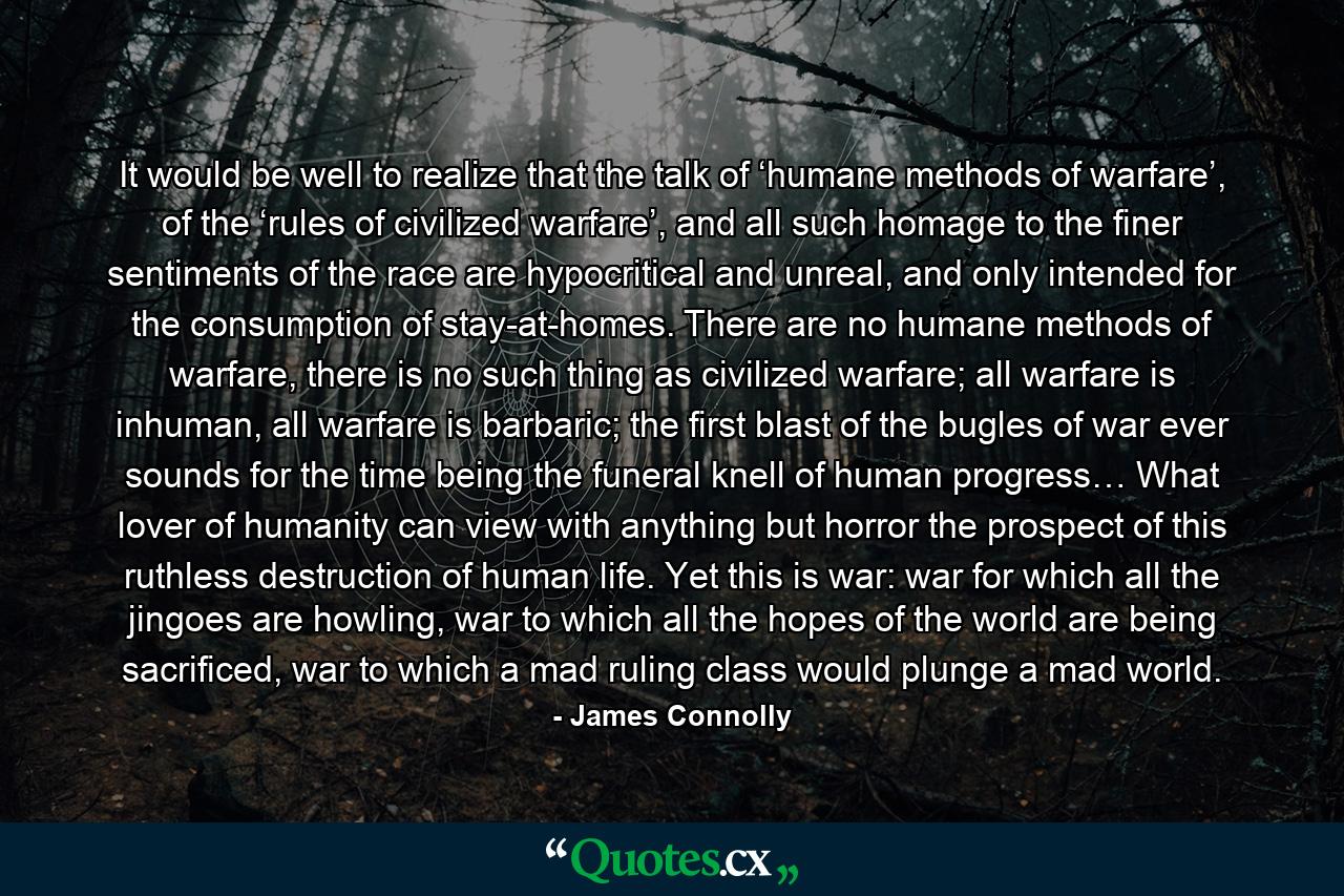 It would be well to realize that the talk of ‘humane methods of warfare’, of the ‘rules of civilized warfare’, and all such homage to the finer sentiments of the race are hypocritical and unreal, and only intended for the consumption of stay-at-homes. There are no humane methods of warfare, there is no such thing as civilized warfare; all warfare is inhuman, all warfare is barbaric; the first blast of the bugles of war ever sounds for the time being the funeral knell of human progress… What lover of humanity can view with anything but horror the prospect of this ruthless destruction of human life. Yet this is war: war for which all the jingoes are howling, war to which all the hopes of the world are being sacrificed, war to which a mad ruling class would plunge a mad world. - Quote by James Connolly