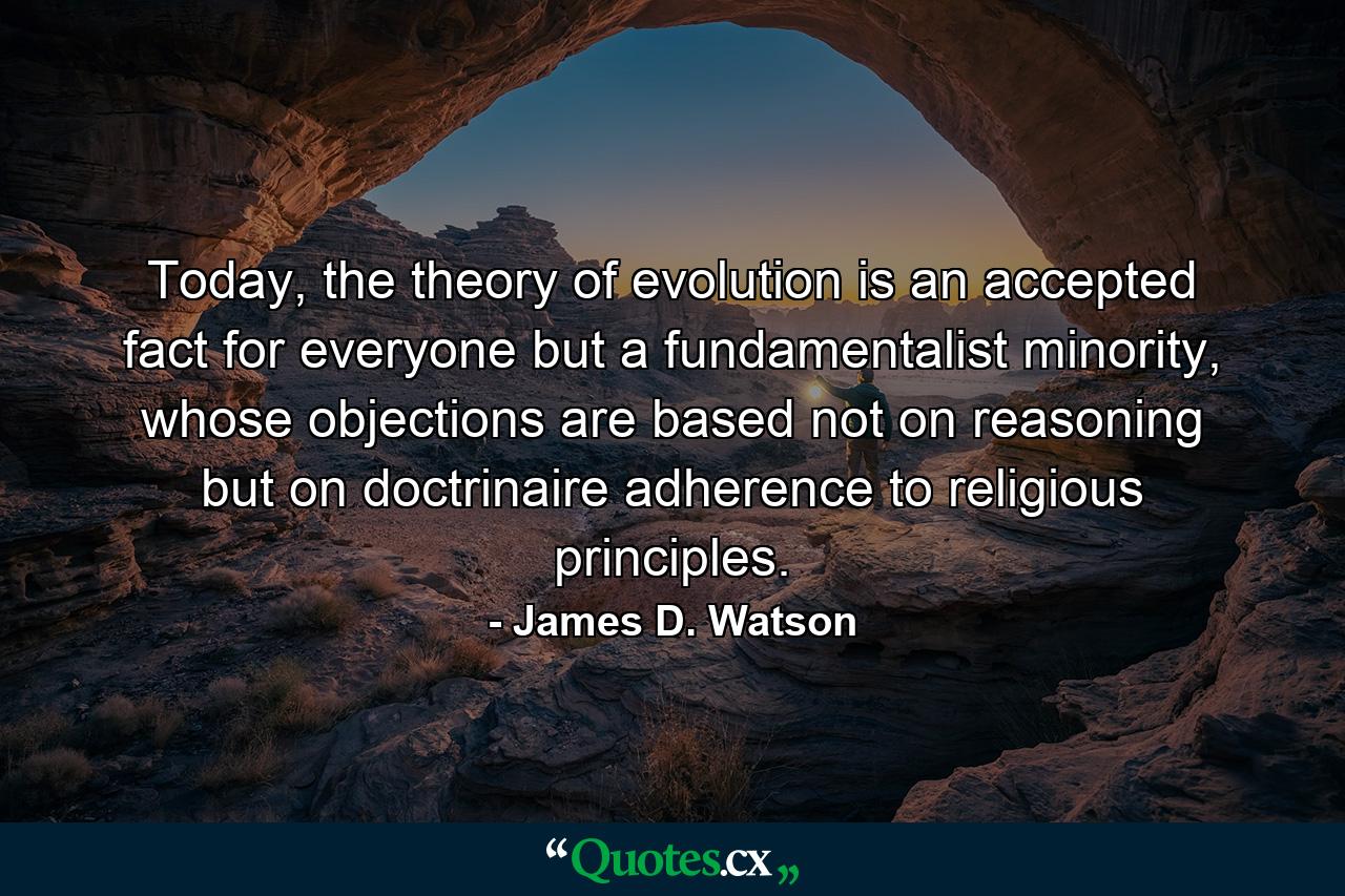 Today, the theory of evolution is an accepted fact for everyone but a fundamentalist minority, whose objections are based not on reasoning but on doctrinaire adherence to religious principles. - Quote by James D. Watson