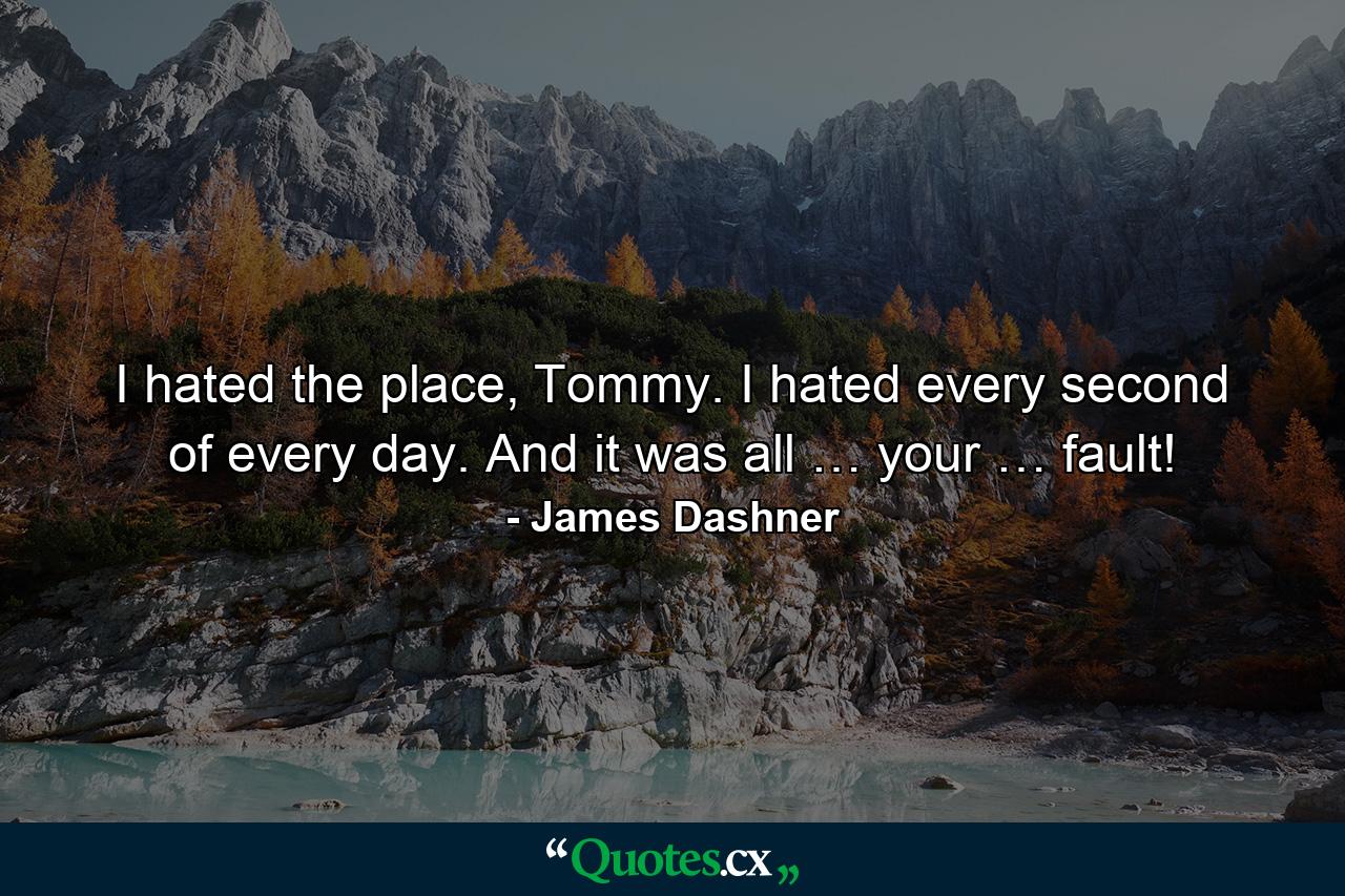 I hated the place, Tommy. I hated every second of every day. And it was all … your … fault! - Quote by James Dashner