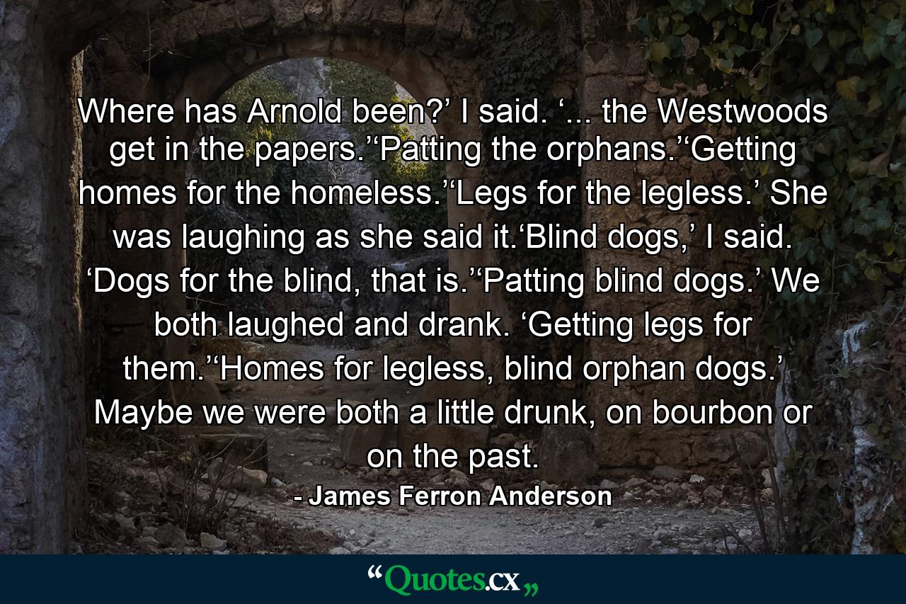 Where has Arnold been?’ I said. ‘... the Westwoods get in the papers.’‘Patting the orphans.’‘Getting homes for the homeless.’‘Legs for the legless.’ She was laughing as she said it.‘Blind dogs,’ I said. ‘Dogs for the blind, that is.’‘Patting blind dogs.’ We both laughed and drank. ‘Getting legs for them.’‘Homes for legless, blind orphan dogs.’ Maybe we were both a little drunk, on bourbon or on the past. - Quote by James Ferron Anderson