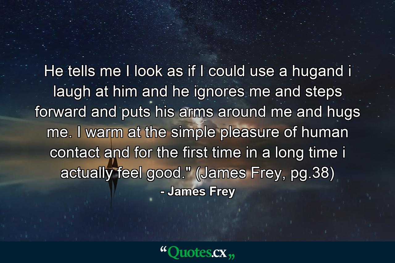 He tells me I look as if I could use a hugand i laugh at him and he ignores me and steps forward and puts his arms around me and hugs me. I warm at the simple pleasure of human contact and for the first time in a long time i actually feel good.